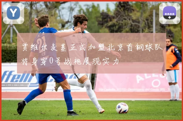 贾维尔麦基正式加盟北京首钢球队将身穿0号战袍展现实力