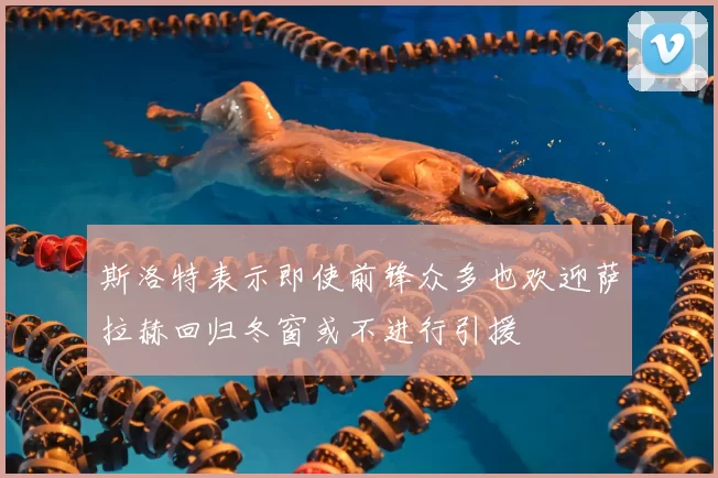 斯洛特表示即使前锋众多也欢迎萨拉赫回归冬窗或不进行引援