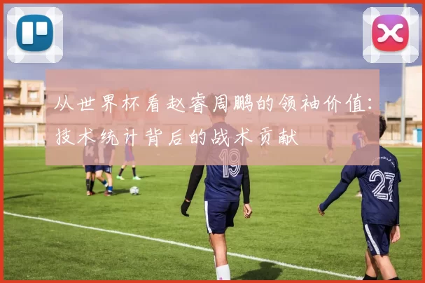 从世界杯看赵睿周鹏的领袖价值:技术统计背后的战术贡献