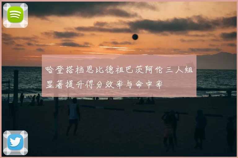 哈登搭档恩比德祖巴茨阿伦三人组显著提升得分效率与命中率