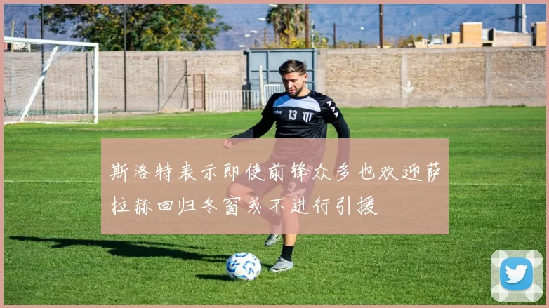 斯洛特表示即使前锋众多也欢迎萨拉赫回归冬窗或不进行引援