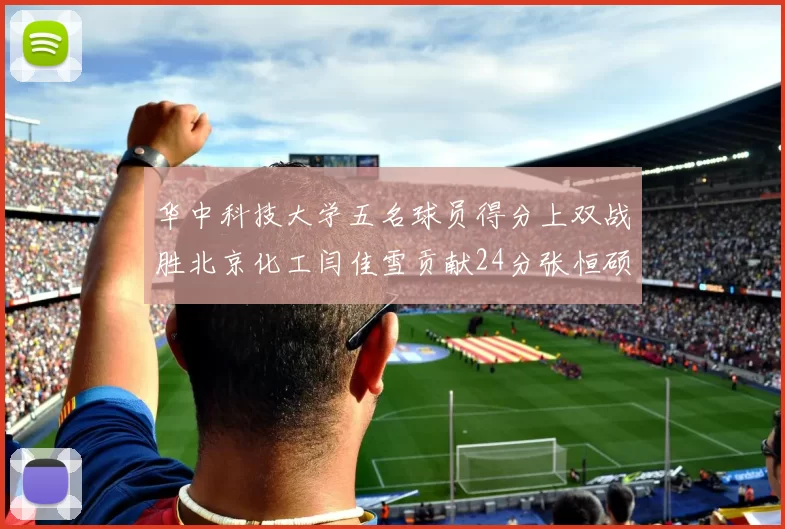 华中科技大学五名球员得分上双战胜北京化工闫佳雪贡献24分张恒硕斩获25分8篮板8助攻