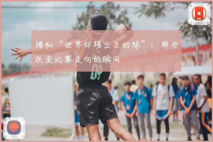 揭秘“世界杯踢出去的球”：那些改变比赛走向的瞬间