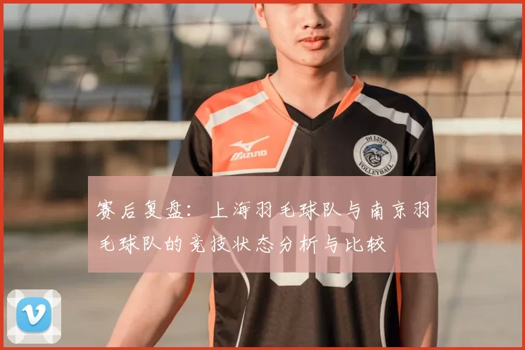 赛后复盘:上海羽毛球队与南京羽毛球队的竞技状态分析与比较
