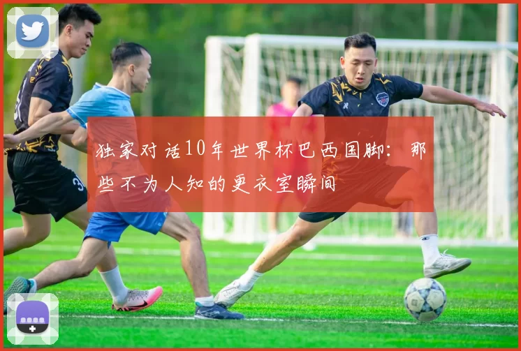 独家对话10年世界杯巴西国脚:那些不为人知的更衣室瞬间