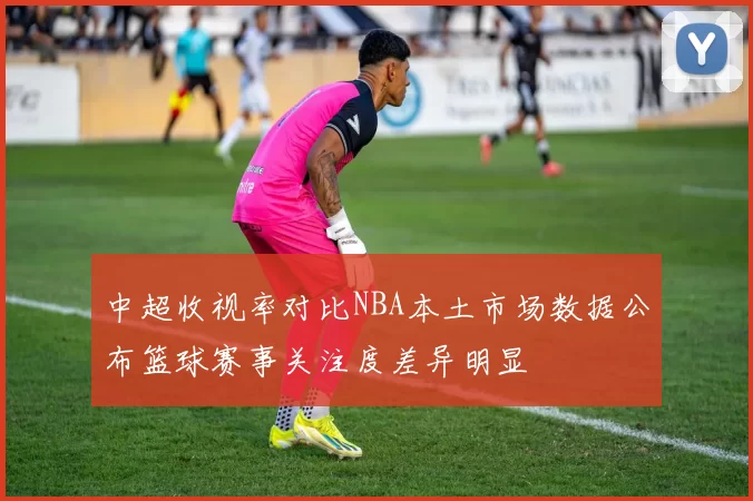 中超收视率对比NBA本土市场数据公布篮球赛事关注度差异明显
