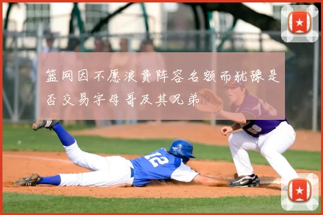 篮网因不愿浪费阵容名额而犹豫是否交易字母哥及其兄弟