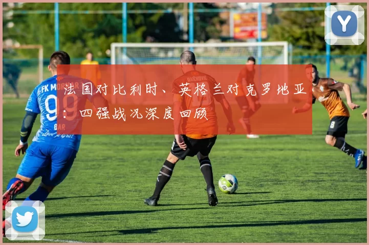 法国对比利时、英格兰对克罗地亚:四强战况深度回顾