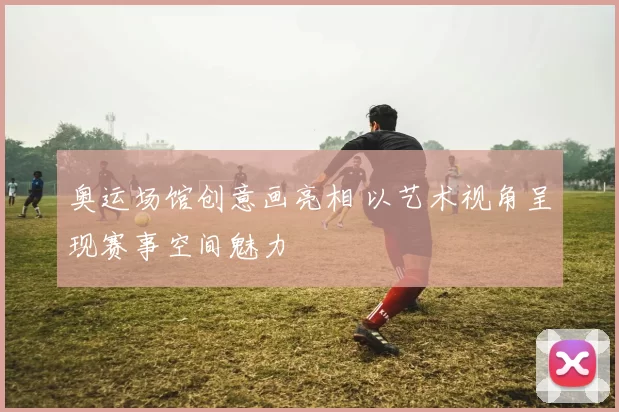 奥运场馆创意画亮相 以艺术视角呈现赛事空间魅力