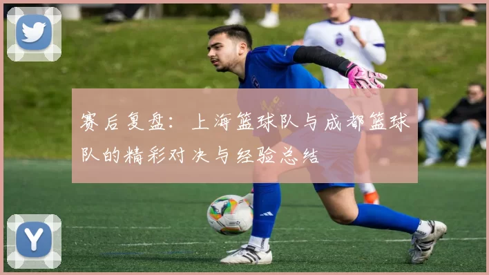 赛后复盘:上海篮球队与成都篮球队的精彩对决与经验总结