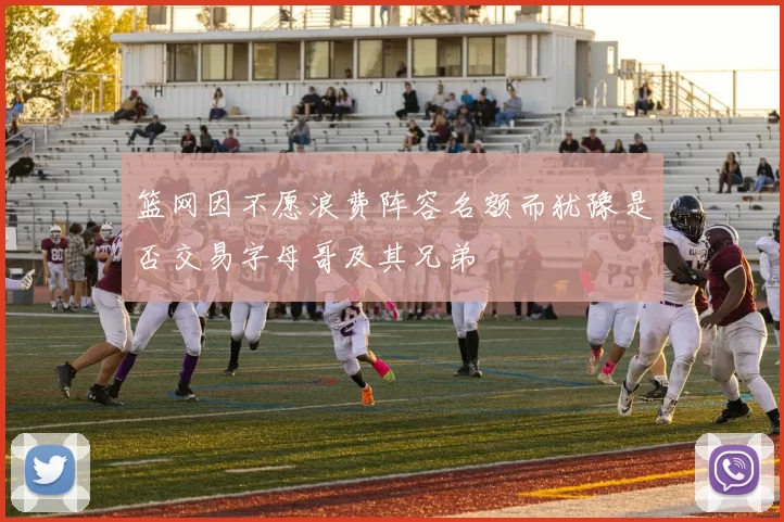 篮网因不愿浪费阵容名额而犹豫是否交易字母哥及其兄弟