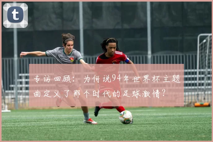 专访回顾:为何说94年世界杯主题曲定义了那个时代的足球激情?