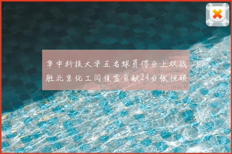 华中科技大学五名球员得分上双战胜北京化工闫佳雪贡献24分张恒硕斩获25分8篮板8助攻
