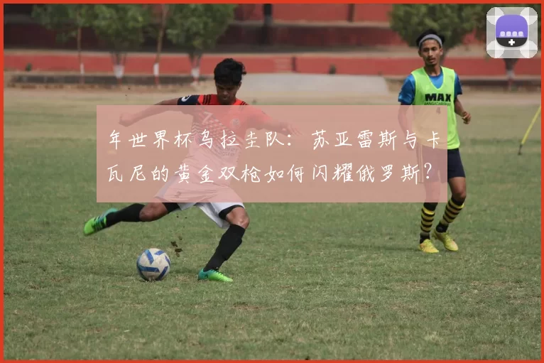 年世界杯乌拉圭队:苏亚雷斯与卡瓦尼的黄金双枪如何闪耀俄罗斯?
