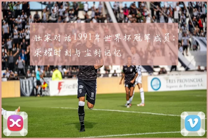 独家对话1991年世界杯冠军成员:荣耀时刻与尘封记忆
