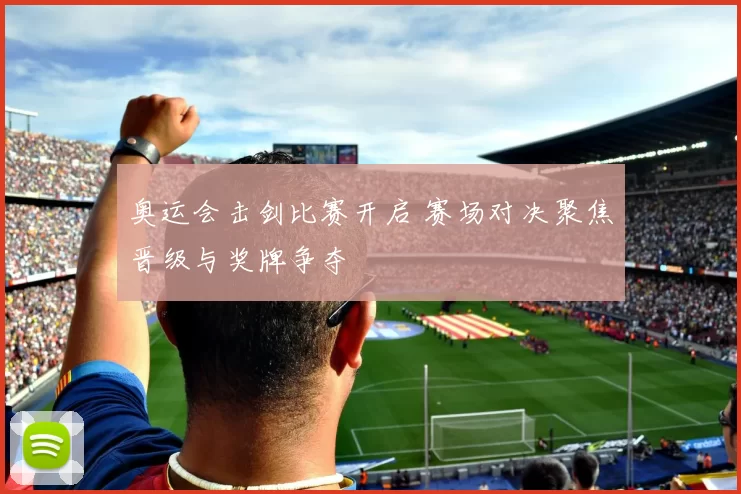 奥运会击剑比赛开启 赛场对决聚焦晋级与奖牌争夺