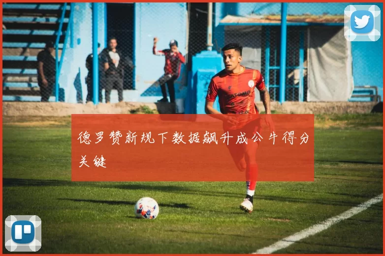 德罗赞新规下数据飙升成公牛得分关键