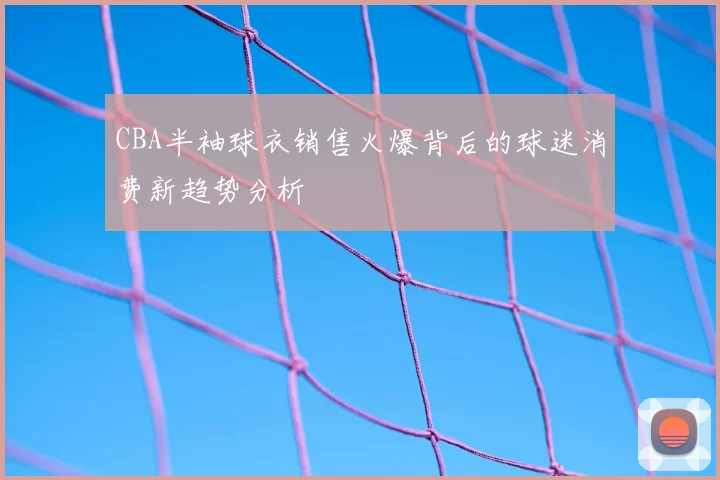CBA半袖球衣销售火爆背后的球迷消费新趋势分析