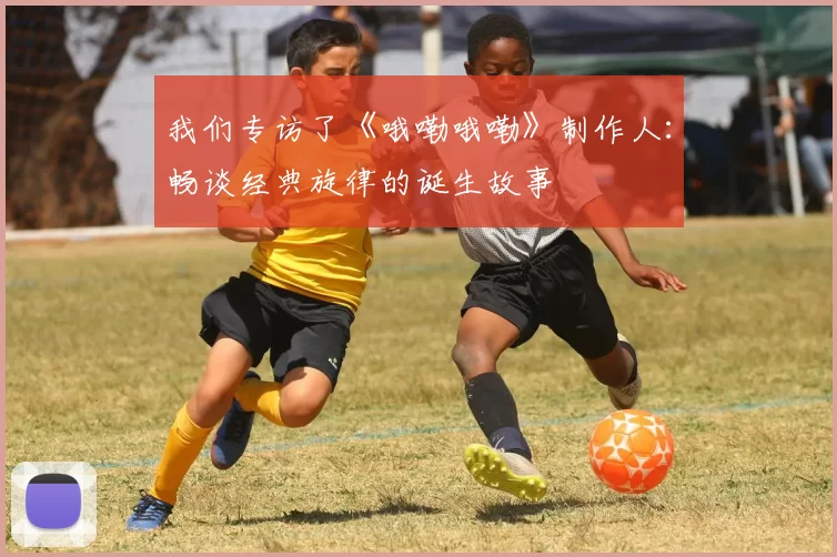 我们专访了《哦嘞哦嘞》制作人:畅谈经典旋律的诞生故事