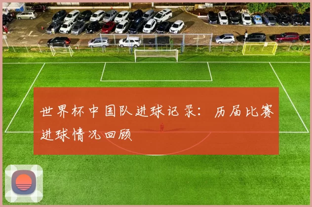 世界杯中国队进球记录:历届比赛进球情况回顾