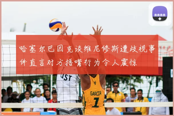哈塞尔巴因克谈维尼修斯遭歧视事件直言对方捂嘴行为令人震惊