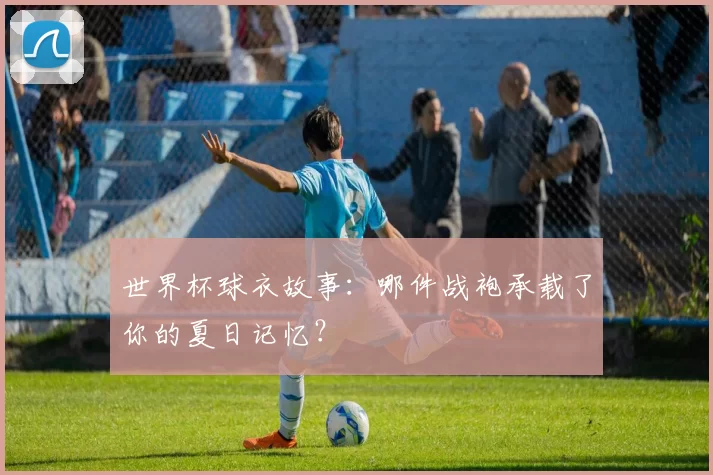 世界杯球衣故事:哪件战袍承载了你的夏日记忆?
