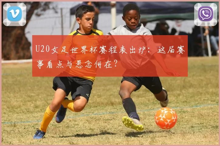U20女足世界杯赛程表出炉：这届赛事看点与悬念何在？