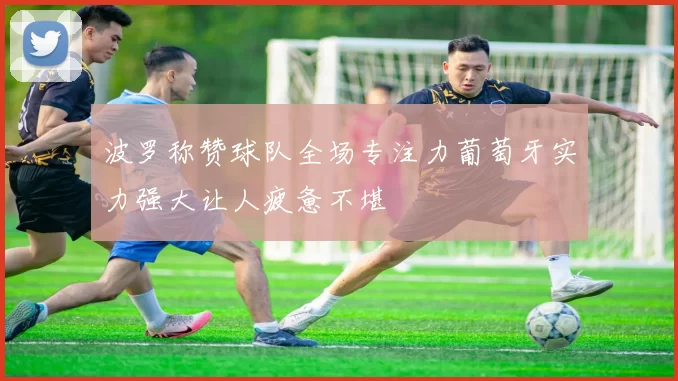 波罗称赞球队全场专注力葡萄牙实力强大让人疲惫不堪