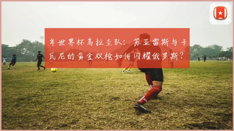 年世界杯乌拉圭队:苏亚雷斯与卡瓦尼的黄金双枪如何闪耀俄罗斯?