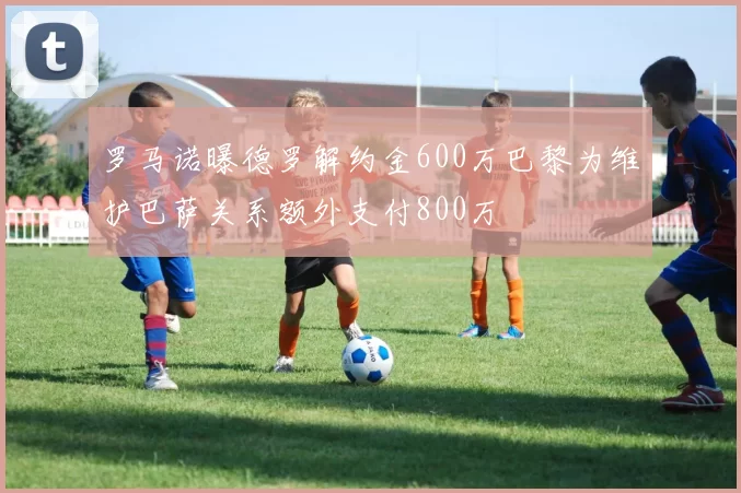 罗马诺曝德罗解约金600万巴黎为维护巴萨关系额外支付800万