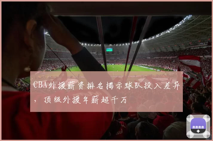 CBA外援薪资排名揭示球队投入差异，顶级外援年薪超千万