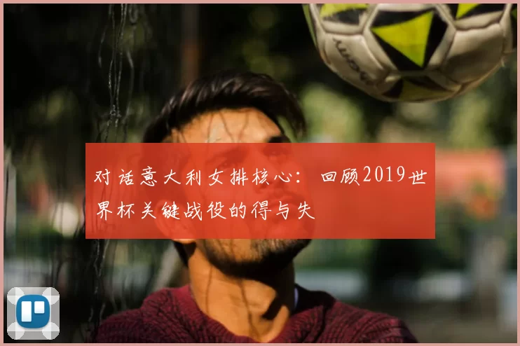 对话意大利女排核心：回顾2019世界杯关键战役的得与失