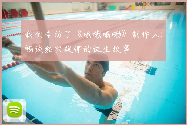 我们专访了《哦嘞哦嘞》制作人:畅谈经典旋律的诞生故事