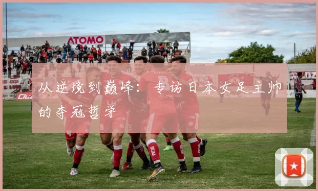 从逆境到巅峰：专访日本女足主帅的夺冠哲学