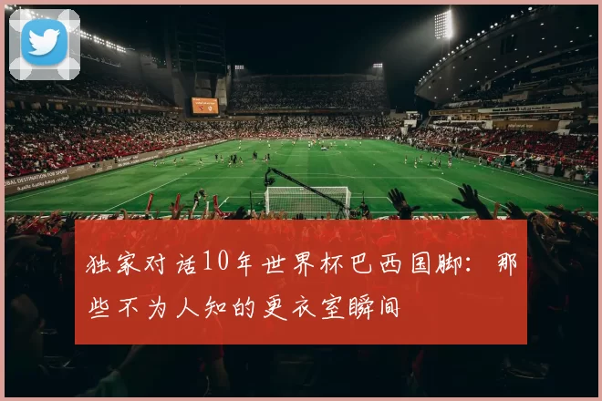 独家对话10年世界杯巴西国脚:那些不为人知的更衣室瞬间