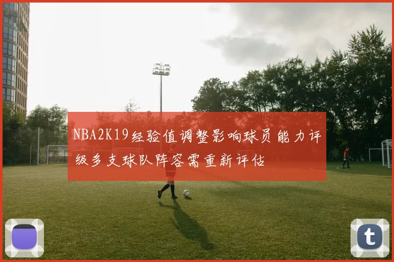 NBA2K19经验值调整影响球员能力评级多支球队阵容需重新评估