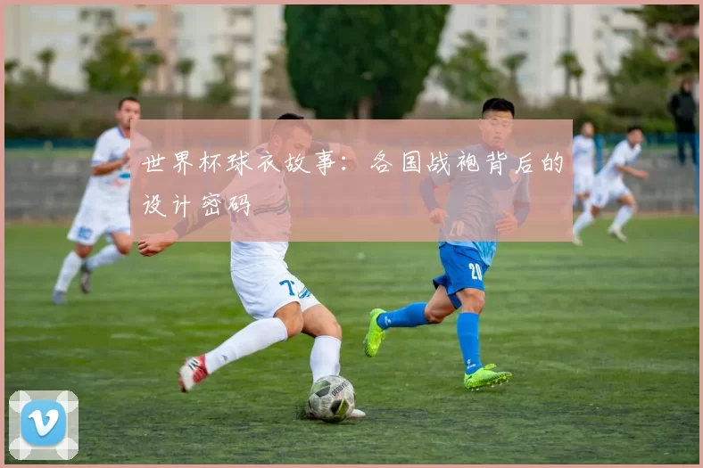 世界杯球衣故事：各国战袍背后的设计密码