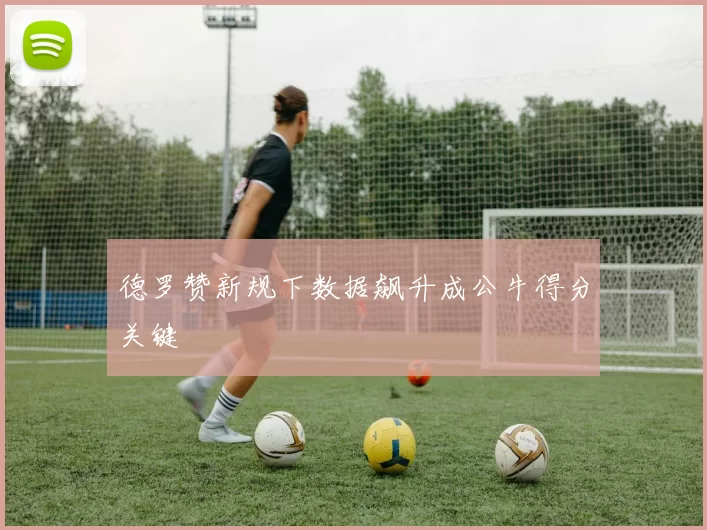 德罗赞新规下数据飙升成公牛得分关键