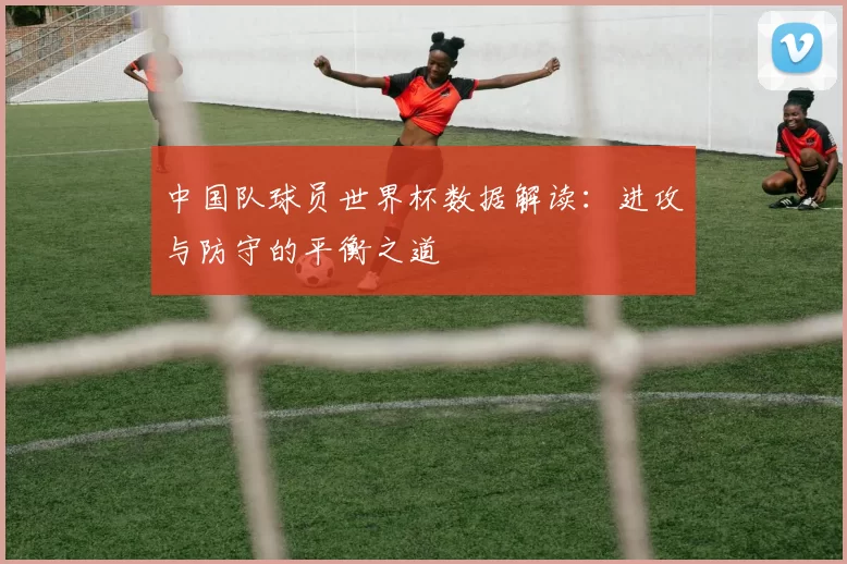 中国队球员世界杯数据解读:进攻与防守的平衡之道