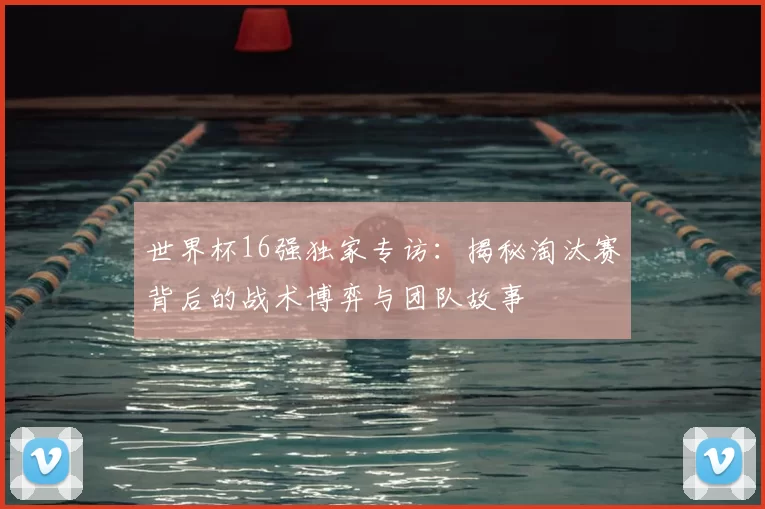 世界杯16强独家专访：揭秘淘汰赛背后的战术博弈与团队故事