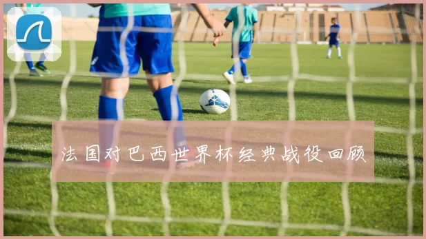 法国对巴西世界杯经典战役回顾