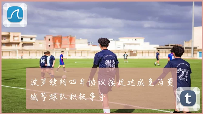 波罗续约四年协议接近达成皇马曼城等球队积极争夺