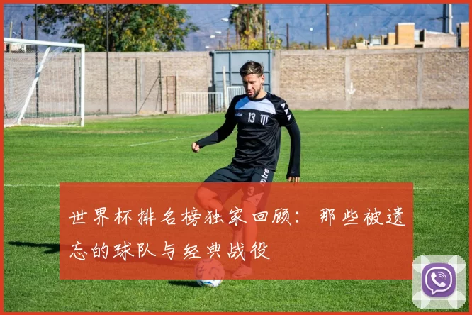 世界杯排名榜独家回顾:那些被遗忘的球队与经典战役