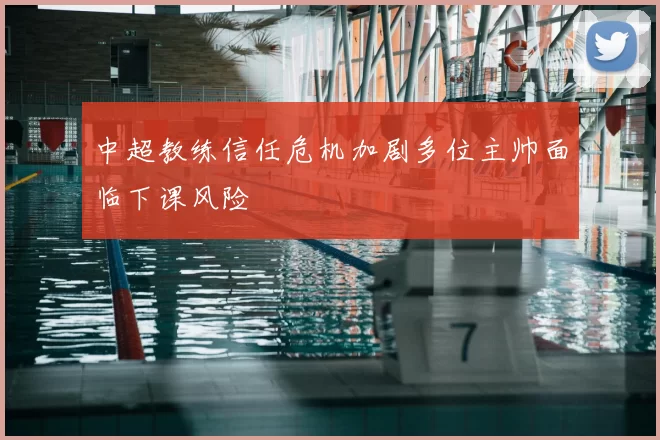 中超教练信任危机加剧多位主帅面临下课风险