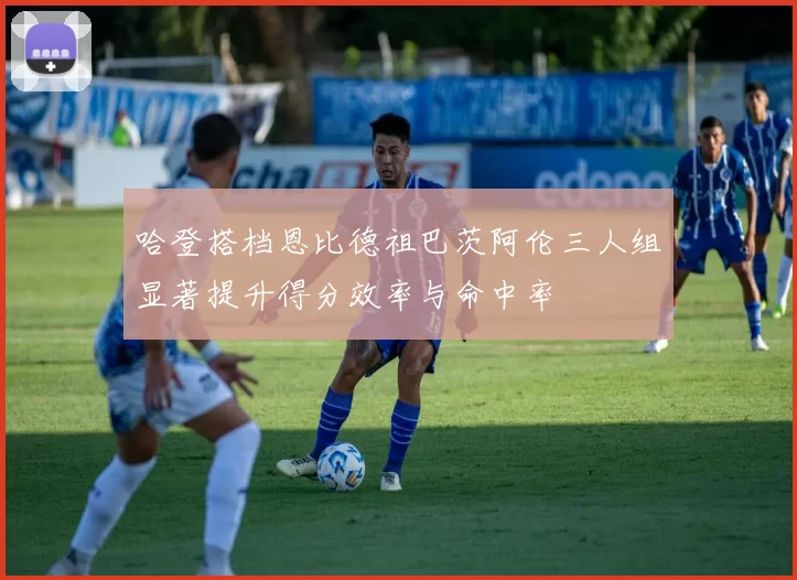 哈登搭档恩比德祖巴茨阿伦三人组显著提升得分效率与命中率